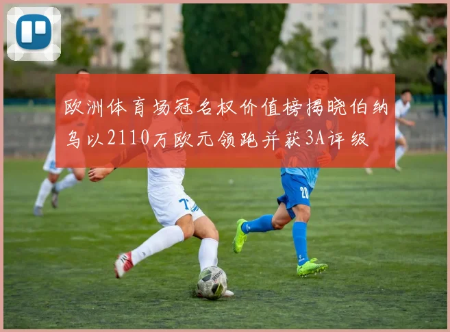 欧洲体育场冠名权价值榜揭晓伯纳乌以2110万欧元领跑并获3A评级