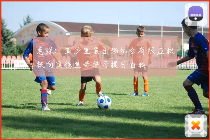 意媒：亚沙里虽出场机会有限应积极向莫德里奇学习提升自我