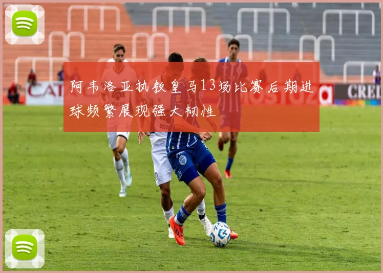 阿韦洛亚执教皇马13场比赛后期进球频繁展现强大韧性