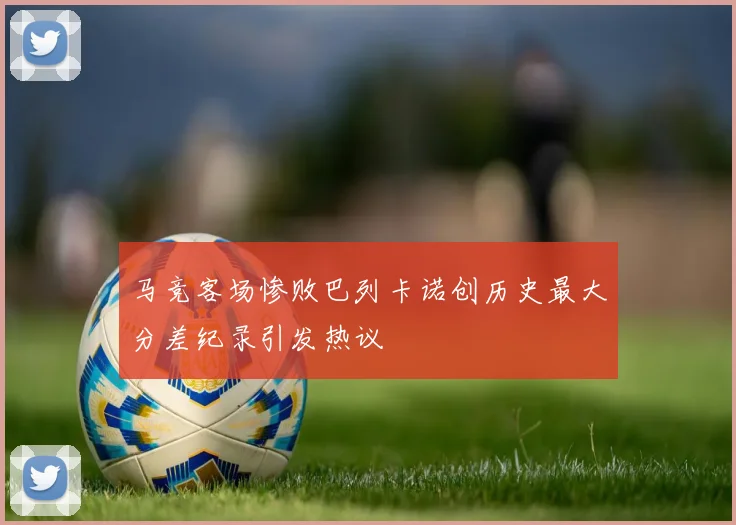 马竞客场惨败巴列卡诺创历史最大分差纪录引发热议