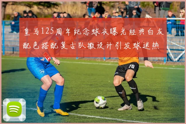 皇马125周年纪念球衣曝光经典白灰配色搭配复古队徽设计引发球迷热议