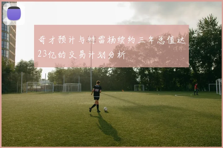 奇才预计与特雷杨续约三年总值达23亿的交易计划分析