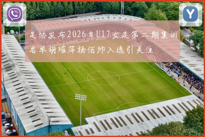 足协发布2026年U17女足第二期集训名单胡璀萍杨佰帅入选引关注
