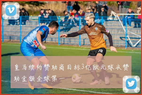 皇马续约赞助商目标3亿欧元球衣赞助金额全球第一