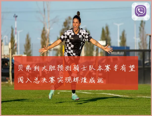 贝弗利大胆预测骑士队本赛季有望闯入总决赛实现辉煌成就