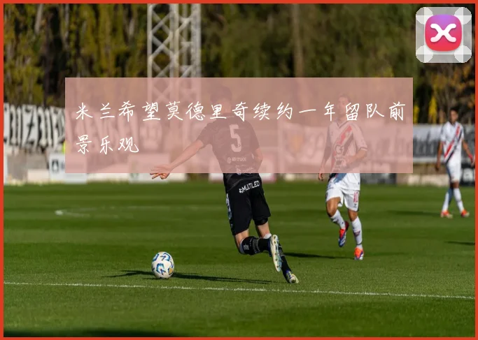 米兰希望莫德里奇续约一年留队前景乐观