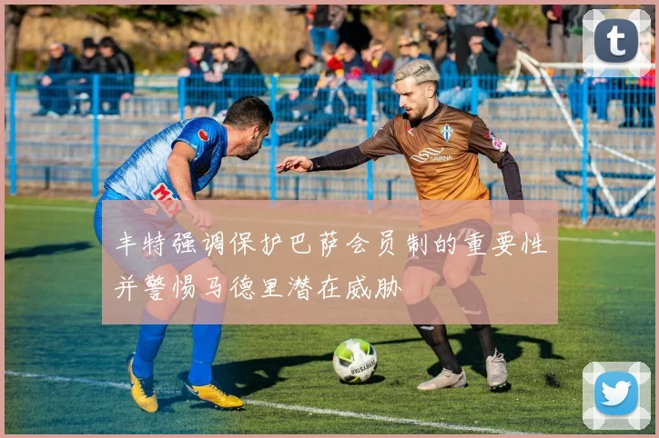 丰特强调保护巴萨会员制的重要性并警惕马德里潜在威胁