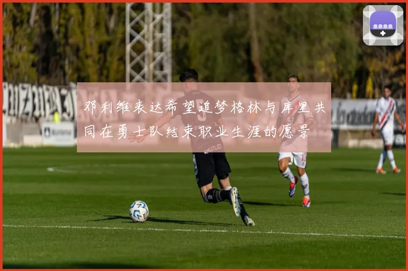 邓利维表达希望追梦格林与库里共同在勇士队结束职业生涯的愿景