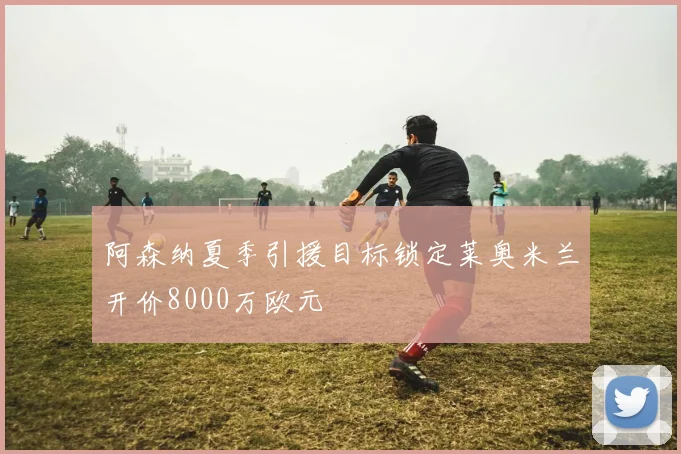 阿森纳夏季引援目标锁定莱奥米兰开价8000万欧元