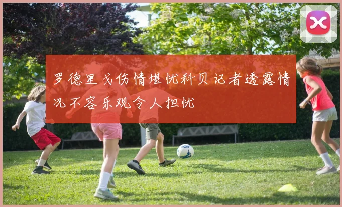 罗德里戈伤情堪忧科贝记者透露情况不容乐观令人担忧