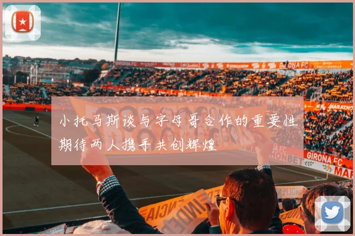 小托马斯谈与字母哥合作的重要性期待两人携手共创辉煌