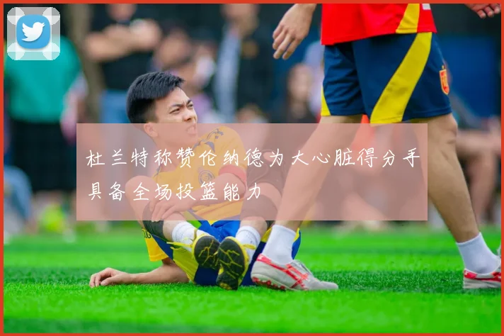 杜兰特称赞伦纳德为大心脏得分手具备全场投篮能力