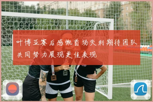 叶博亚赛后感慨首场失利期待团队共同努力展现更佳表现