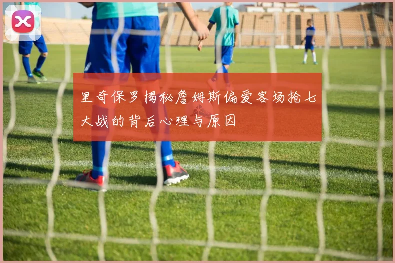 里奇保罗揭秘詹姆斯偏爱客场抢七大战的背后心理与原因