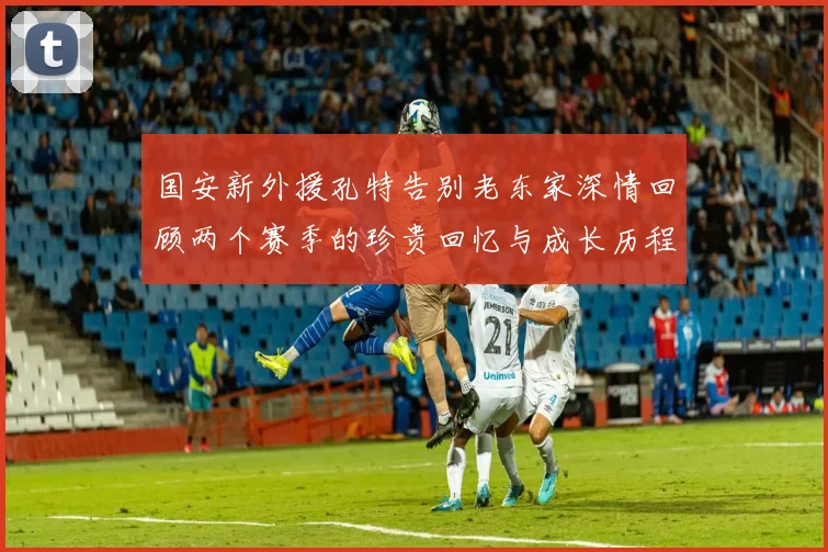 国安新外援孔特告别老东家深情回顾两个赛季的珍贵回忆与成长历程