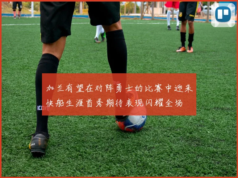 加兰有望在对阵勇士的比赛中迎来快船生涯首秀期待表现闪耀全场