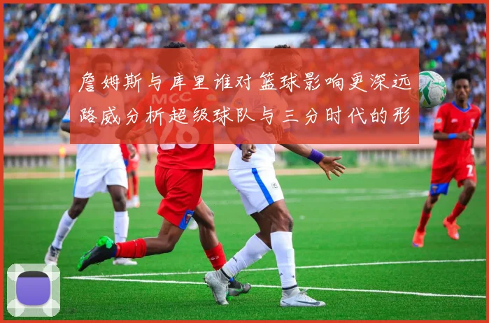 詹姆斯与库里谁对篮球影响更深远路威分析超级球队与三分时代的形成