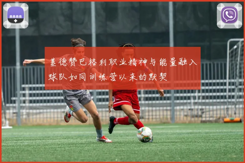 基德赞巴格利职业精神与能量融入球队如同训练营以来的默契