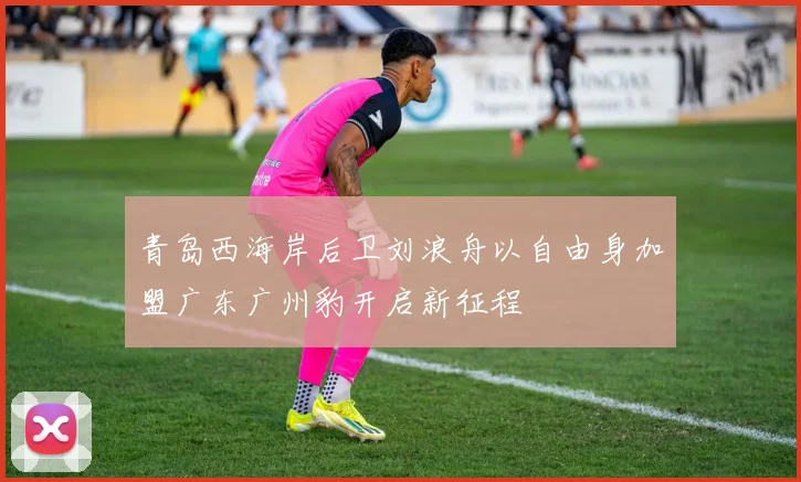 青岛西海岸后卫刘浪舟以自由身加盟广东广州豹开启新征程